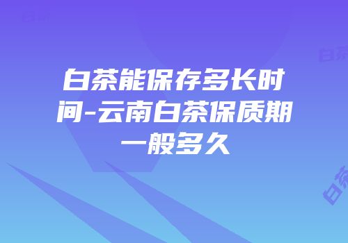 白茶能保存多长时间-云南白茶保质期一般多久