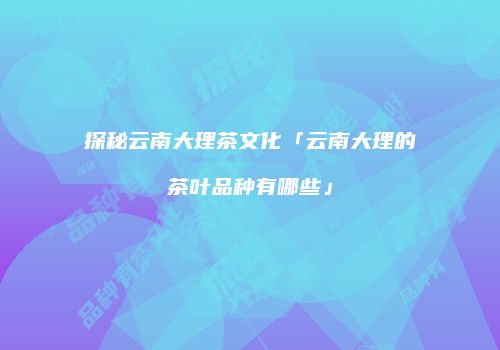 探秘云南大理茶文化「云南大理的茶叶品种有哪些」