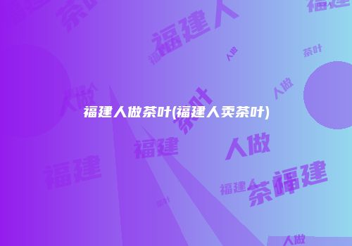 福建人做茶叶(福建人卖茶叶)