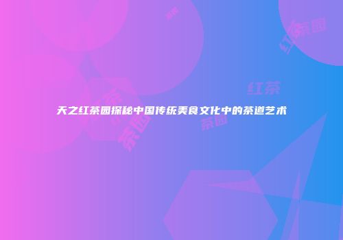 天之红茶园探秘中国传统美食文化中的茶道艺术