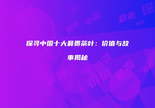 探寻中国十大最贵茶叶：价值与故事揭秘