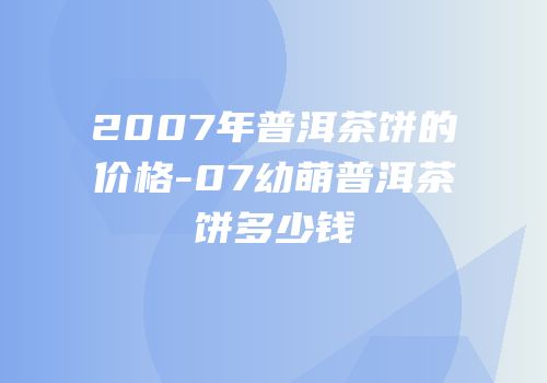 2007年普洱茶饼的价格-07幼萌普洱茶饼多少钱