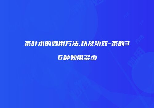 茶叶水的妙用方法,以及功效-茶的36种妙用多少