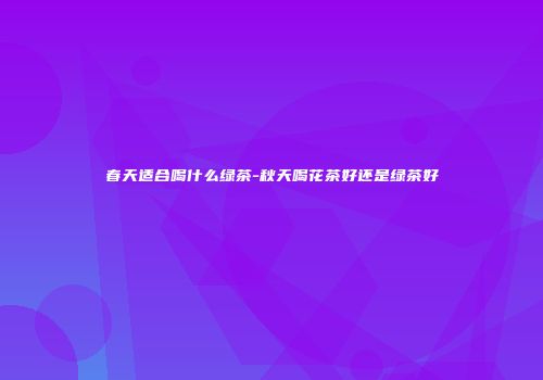 春天适合喝什么绿茶-秋天喝花茶好还是绿茶好