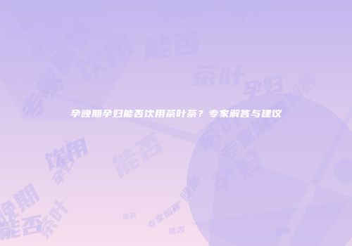 孕晚期孕妇能否饮用茶叶茶？专家解答与建议