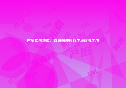 产后饮茶指南：新妈妈如何科学选择与饮用