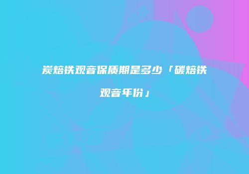 炭焙铁观音保质期是多少「碳焙铁观音年份」