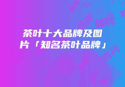 茶叶十大品牌及图片「知名茶叶品牌」