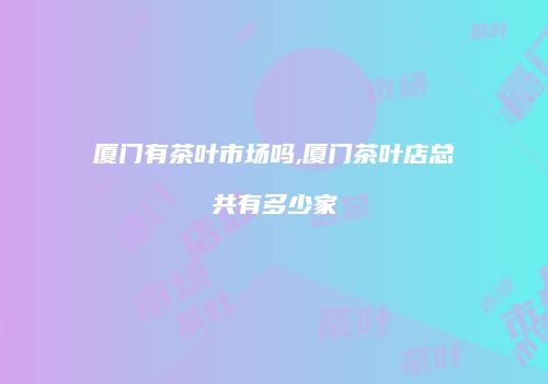 厦门有茶叶市场吗,厦门茶叶店总共有多少家