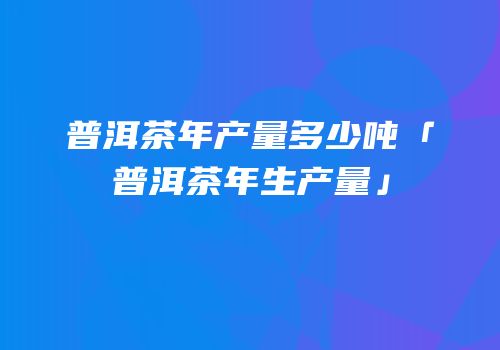 普洱茶年产量多少吨「普洱茶年生产量」
