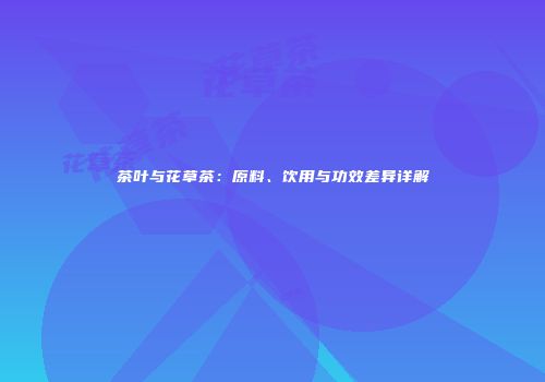 茶叶与花草茶：原料、饮用与功效差异详解