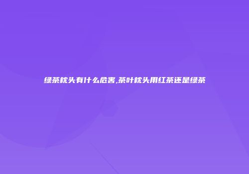 绿茶枕头有什么危害,茶叶枕头用红茶还是绿茶