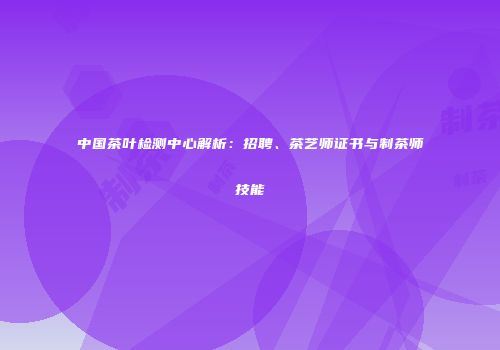 中国茶叶检测中心解析：招聘、茶艺师证书与制茶师技能