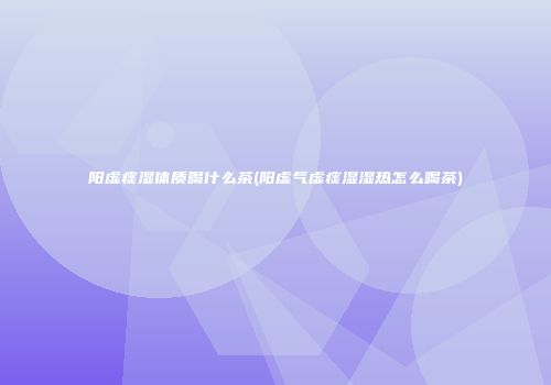 阳虚痰湿体质喝什么茶(阳虚气虚痰湿湿热怎么喝茶)