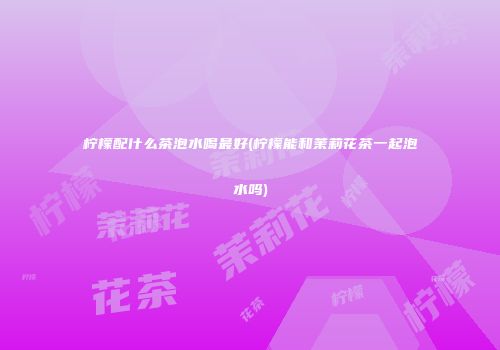 柠檬配什么茶泡水喝最好(柠檬能和茉莉花茶一起泡水吗)