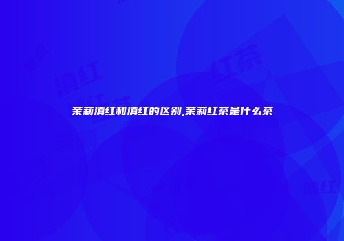 茉莉滇红和滇红的区别,茉莉红茶是什么茶