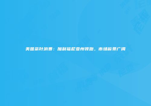 美国茶叶消费：加利福尼亚州领跑，市场前景广阔