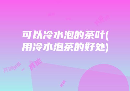 可以冷水泡的茶叶(用冷水泡茶的好处)