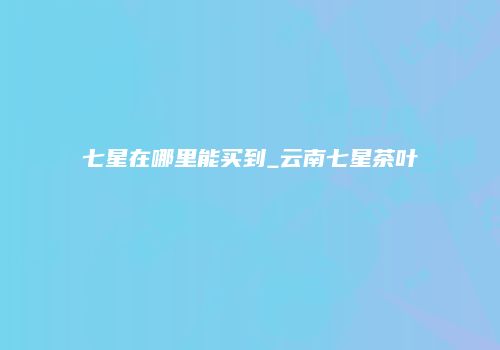 七星在哪里能买到_云南七星茶叶
