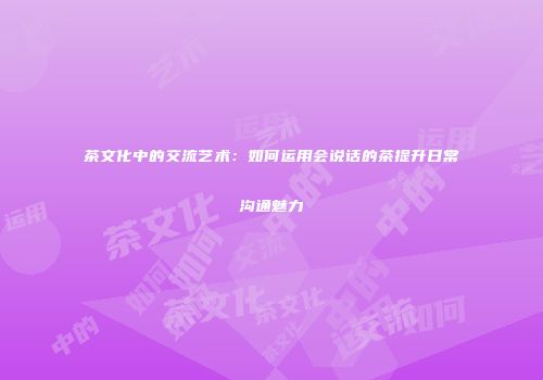 茶文化中的交流艺术：如何运用会说话的茶提升日常沟通魅力