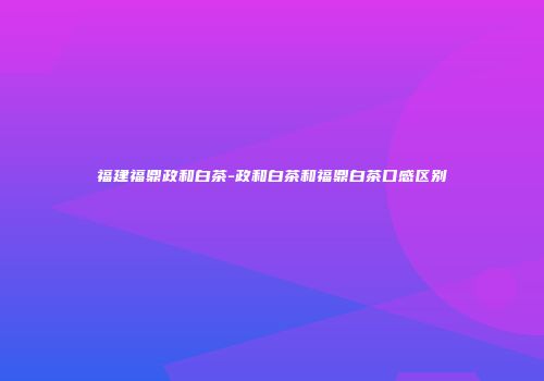 福建福鼎政和白茶-政和白茶和福鼎白茶口感区别
