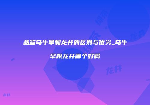 品鉴乌牛早和龙井的区别与优劣_乌牛早跟龙井哪个好喝