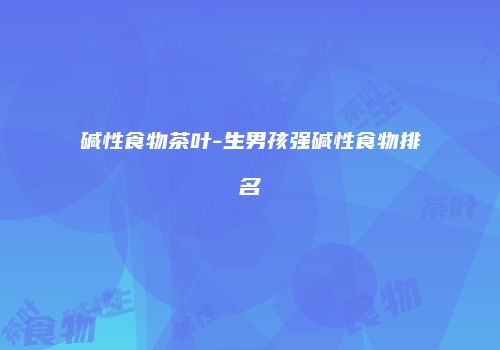 碱性食物茶叶-生男孩强碱性食物排名