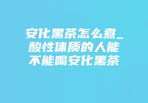 安化黑茶怎么煮_酸性体质的人能不能喝安化黑茶