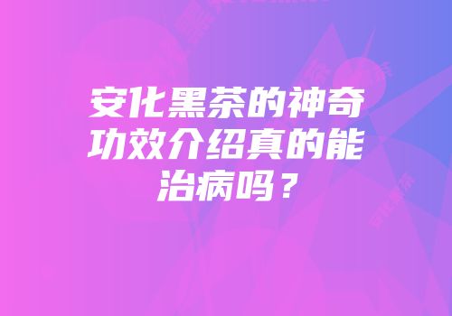 安化黑茶的神奇功效介绍真的能治病吗？