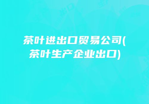 茶叶进出口贸易公司(茶叶生产企业出口)