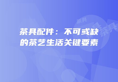 茶具配件：不可或缺的茶艺生活关键要素