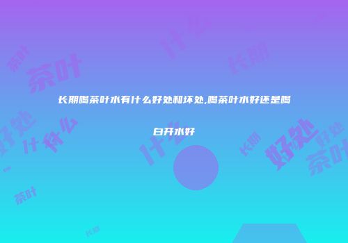 长期喝茶叶水有什么好处和坏处,喝茶叶水好还是喝白开水好