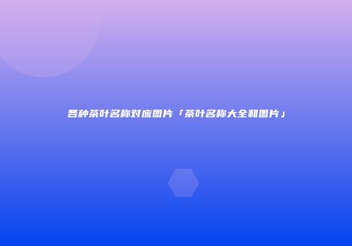 各种茶叶名称对应图片「茶叶名称大全和图片」