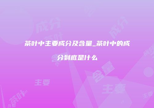 茶叶中主要成分及含量_茶叶中的成分到底是什么