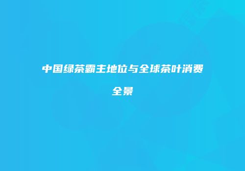 中国绿茶霸主地位与全球茶叶消费全景