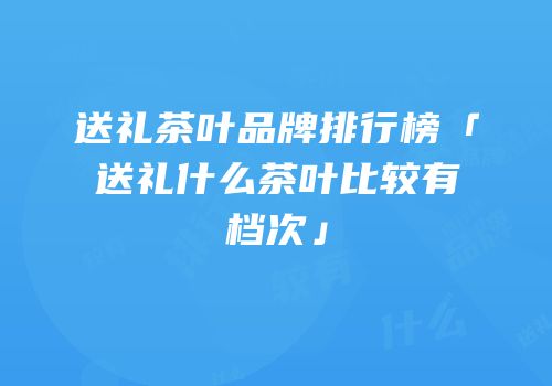 送礼茶叶品牌排行榜「送礼什么茶叶比较有档次」