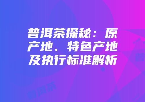 普洱茶探秘：原产地、特色产地及执行标准解析