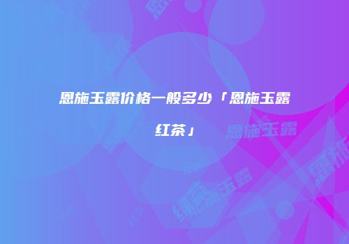 恩施玉露价格一般多少「恩施玉露红茶」