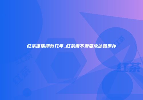红茶保质期有几年_红茶需不需要放冰箱保存