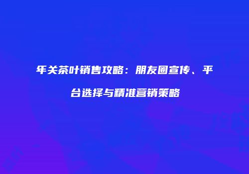 年关茶叶销售攻略：朋友圈宣传、平台选择与精准营销策略
