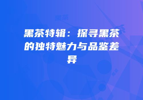 黑茶特辑：探寻黑茶的独特魅力与品鉴差异