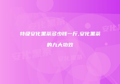 特级安化黑茶多少钱一斤,安化黑茶的九大功效