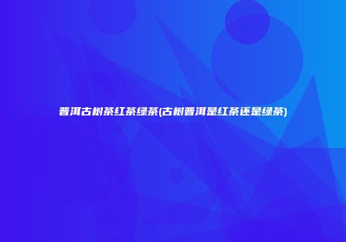 普洱古树茶红茶绿茶(古树普洱是红茶还是绿茶)