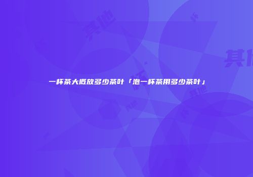 一杯茶大概放多少茶叶「泡一杯茶用多少茶叶」
