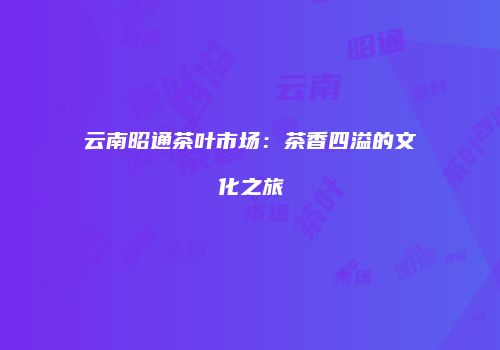 云南昭通茶叶市场：茶香四溢的文化之旅