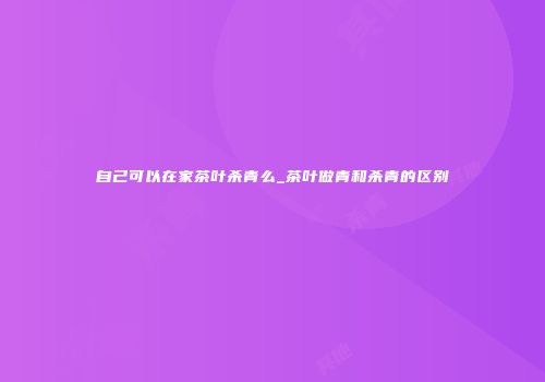 自己可以在家茶叶杀青么_茶叶做青和杀青的区别