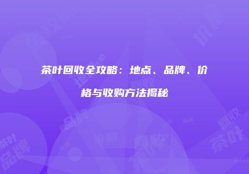 茶叶回收全攻略：地点、品牌、价格与收购方法揭秘