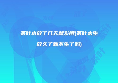 茶叶水放了几天就发酵(茶叶太生放久了就不生了吗)