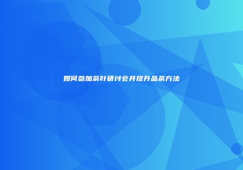 如何参加茶叶研讨会并提升品茶方法