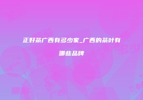 正好茶广西有多少家_广西的茶叶有哪些品牌